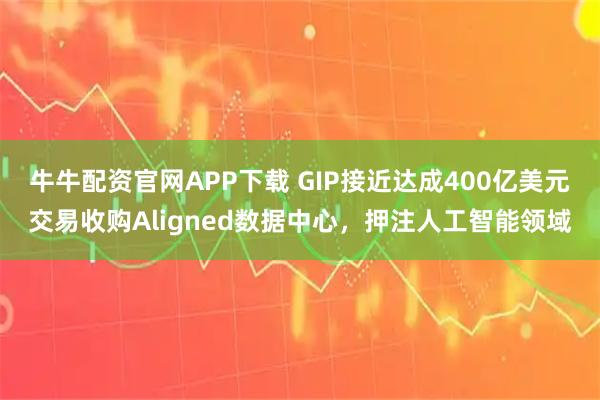 牛牛配资官网APP下载 GIP接近达成400亿美元交易收购Aligned数据中心，押注人工智能领域