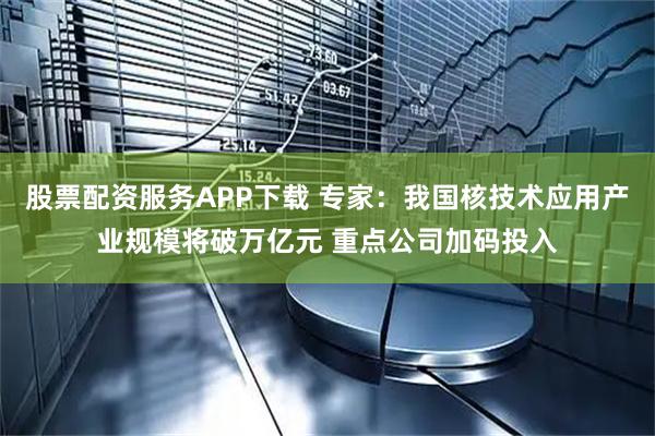股票配资服务APP下载 专家：我国核技术应用产业规模将破万亿元 重点公司加码投入