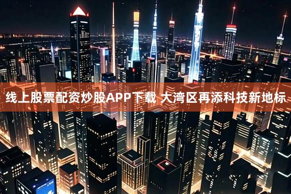 线上股票配资炒股APP下载 大湾区再添科技新地标
