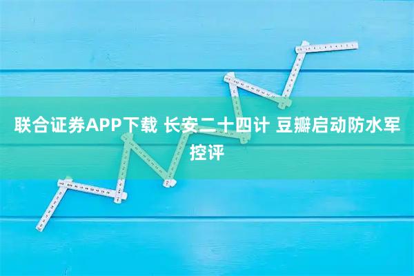 联合证券APP下载 长安二十四计 豆瓣启动防水军控评