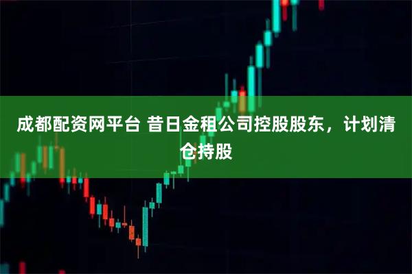 成都配资网平台 昔日金租公司控股股东，计划清仓持股