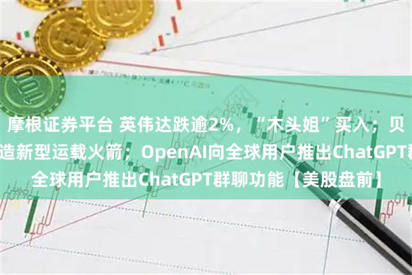 摩根证券平台 英伟达跌逾2%，“木头姐”买入；贝索斯旗下公司计划建造新型运载火箭；OpenAI向全球用户推出ChatGPT群聊功能【美股盘前】