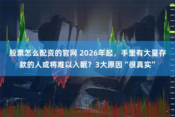 股票怎么配资的官网 2026年起，手里有大量存款的人或将难以入眠？3大原因“很真实”
