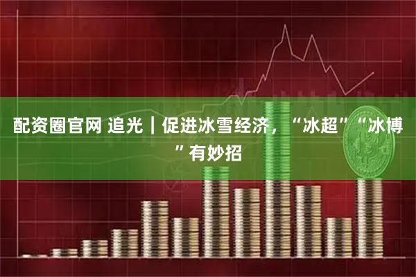配资圈官网 追光｜促进冰雪经济，“冰超”“冰博”有妙招
