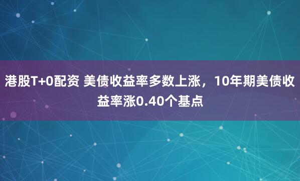港股T+0配资 美债收益率多数上涨，10年期美债收益率涨0.40个基点