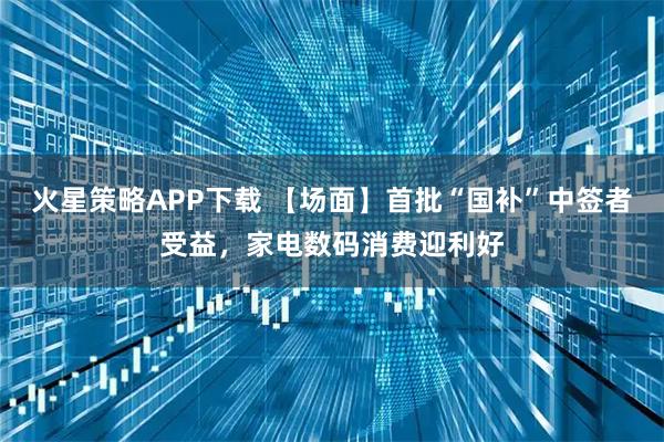 火星策略APP下载 【场面】首批“国补”中签者受益，家电数码消费迎利好