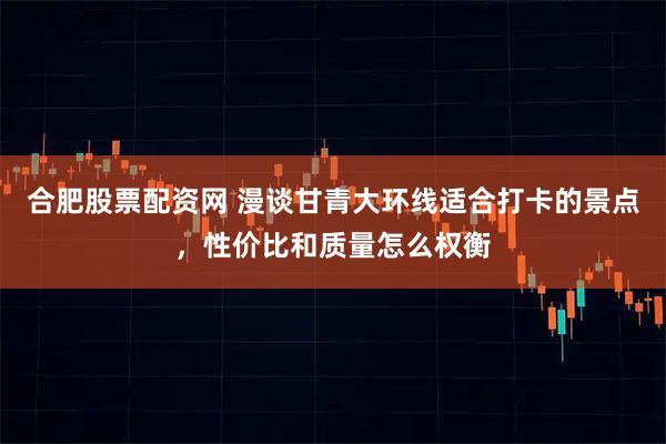 合肥股票配资网 漫谈甘青大环线适合打卡的景点，性价比和质量怎么权衡