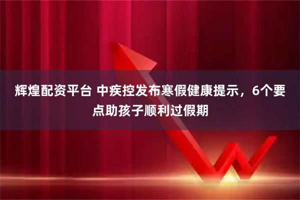 辉煌配资平台 中疾控发布寒假健康提示，6个要点助孩子顺利过假期