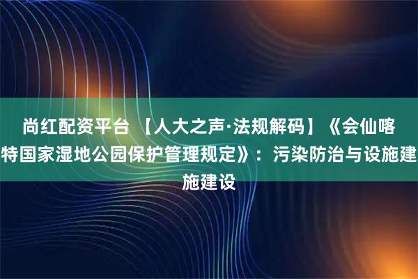 尚红配资平台 【人大之声·法规解码】《会仙喀斯特国家湿地公园保护管理规定》：污染防治与设施建设