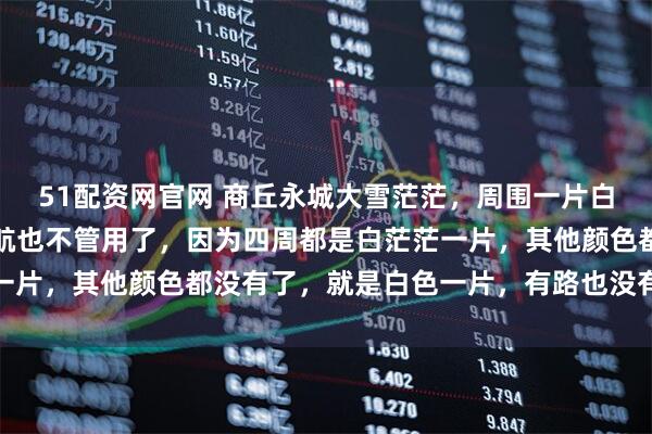 51配资网官网 商丘永城大雪茫茫，周围一片白茫茫，雪盲的厉害，导航也不管用了，因为四周都是白茫茫一片，其他颜色都没有了，就是白色一片，有路也没有路的危险
