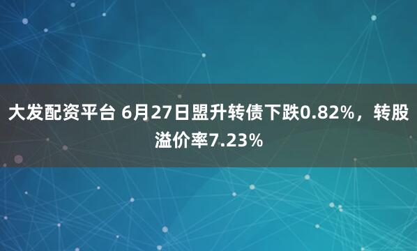 大发配资平台 6月27日盟升转债下跌0.82%，转股溢价率7.23%
