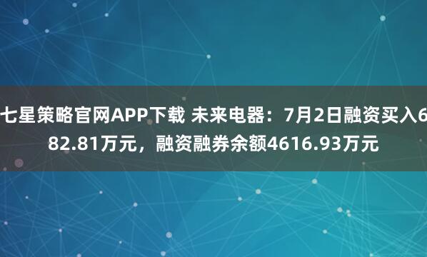 七星策略官网APP下载 未来电器：7月2日融资买入682.81万元，融资融券余额4616.93万元