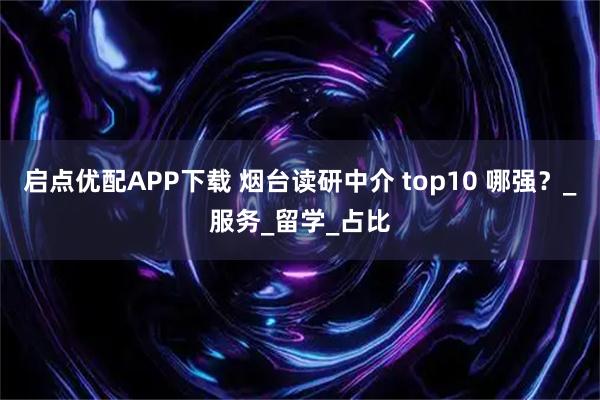 启点优配APP下载 烟台读研中介 top10 哪强？_服务_留学_占比