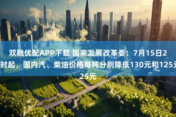 双融优配APP下载 国家发展改革委：7月15日24时起，国内汽、柴油价格每吨分别降低130元和125元
