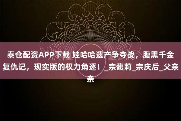 泰仓配资APP下载 娃哈哈遗产争夺战，腹黑千金复仇记，现实版的权力角逐！_宗馥莉_宗庆后_父亲