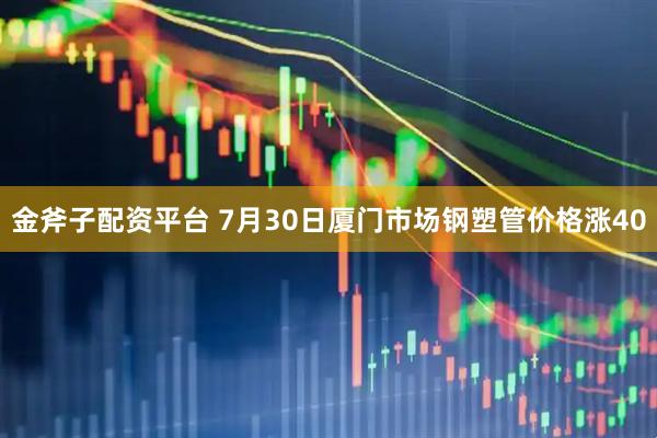 金斧子配资平台 7月30日厦门市场钢塑管价格涨40