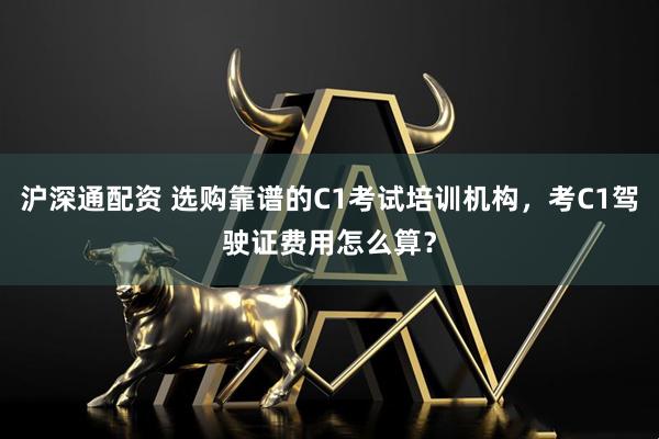沪深通配资 选购靠谱的C1考试培训机构，考C1驾驶证费用怎么算？