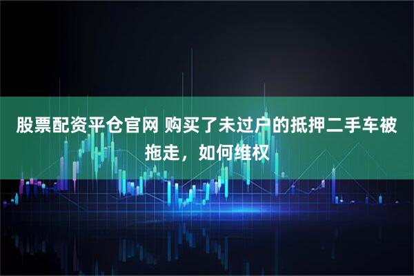 股票配资平仓官网 购买了未过户的抵押二手车被拖走，如何维权