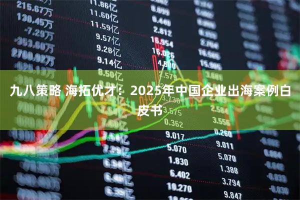 九八策略 海拓优才：2025年中国企业出海案例白皮书
