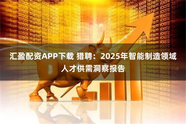 汇盈配资APP下载 猎聘：2025年智能制造领域人才供需洞察报告