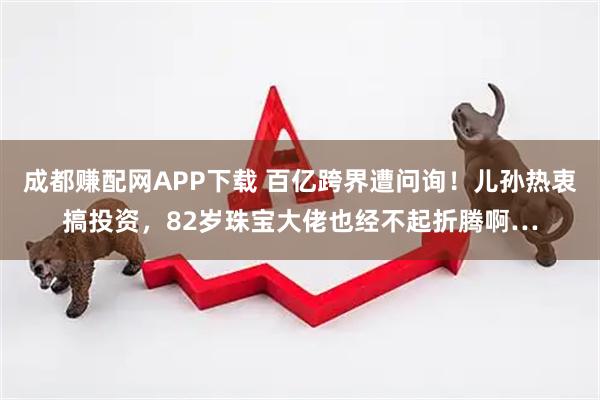 成都赚配网APP下载 百亿跨界遭问询！儿孙热衷搞投资，82岁珠宝大佬也经不起折腾啊…