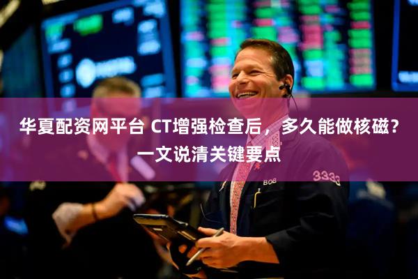 华夏配资网平台 CT增强检查后,多久能做核磁?一文说清关键要点