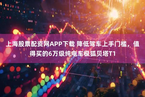 上海股票配资网APP下载 降低驾车上手门槛，值得买的6万级纯电车极狐贝塔T1